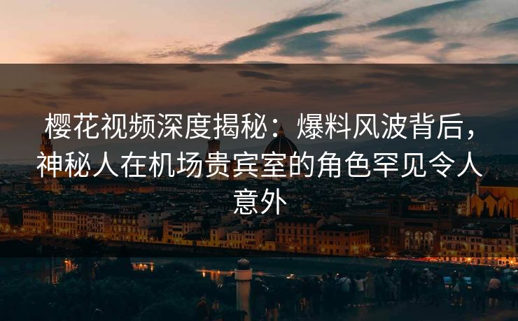 樱花视频深度揭秘：爆料风波背后，神秘人在机场贵宾室的角色罕见令人意外