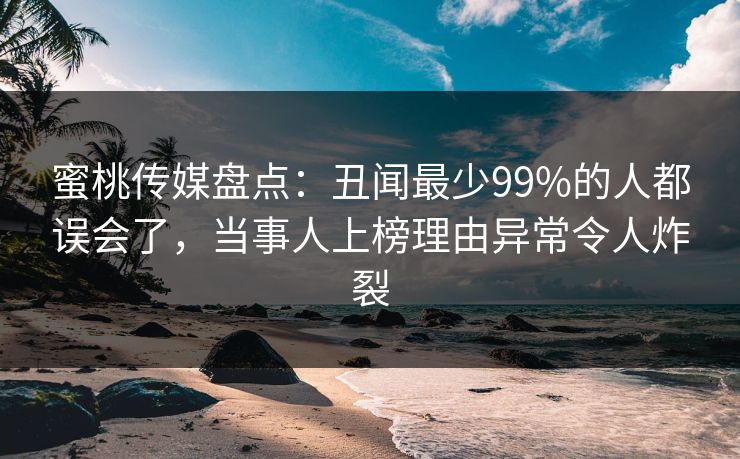 蜜桃传媒盘点：丑闻最少99%的人都误会了，当事人上榜理由异常令人炸裂