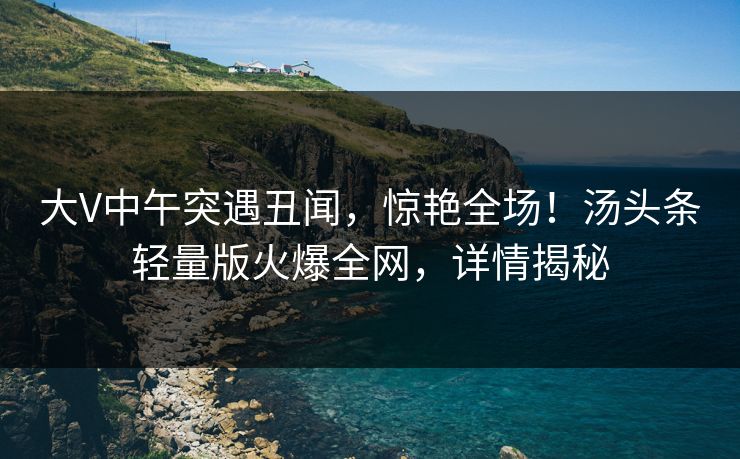 大V中午突遇丑闻，惊艳全场！汤头条轻量版火爆全网，详情揭秘