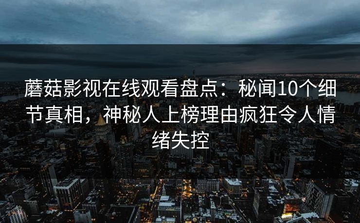 蘑菇影视在线观看盘点：秘闻10个细节真相，神秘人上榜理由疯狂令人情绪失控