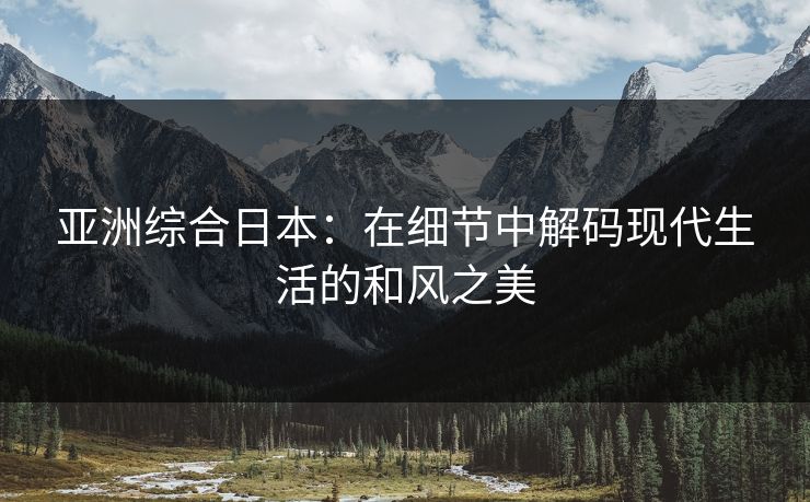 亚洲综合日本：在细节中解码现代生活的和风之美