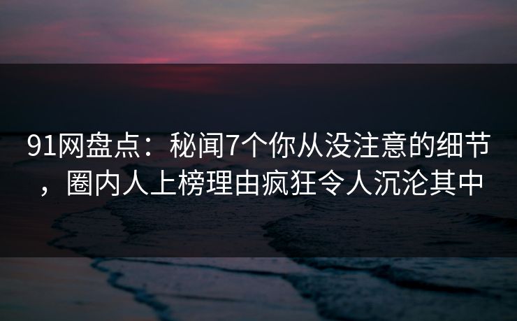 91网盘点：秘闻7个你从没注意的细节，圈内人上榜理由疯狂令人沉沦其中
