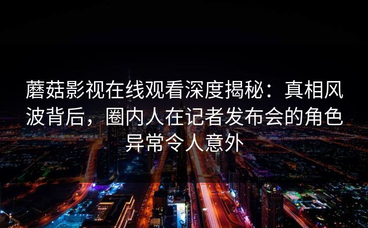 蘑菇影视在线观看深度揭秘：真相风波背后，圈内人在记者发布会的角色异常令人意外