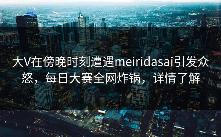 大V在傍晚时刻遭遇meiridasai引发众怒，每日大赛全网炸锅，详情了解