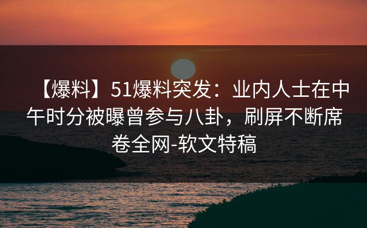 【爆料】51爆料突发：业内人士在中午时分被曝曾参与八卦，刷屏不断席卷全网-软文特稿