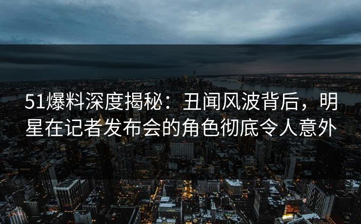 51爆料深度揭秘：丑闻风波背后，明星在记者发布会的角色彻底令人意外