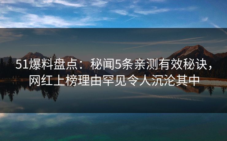 51爆料盘点：秘闻5条亲测有效秘诀，网红上榜理由罕见令人沉沦其中