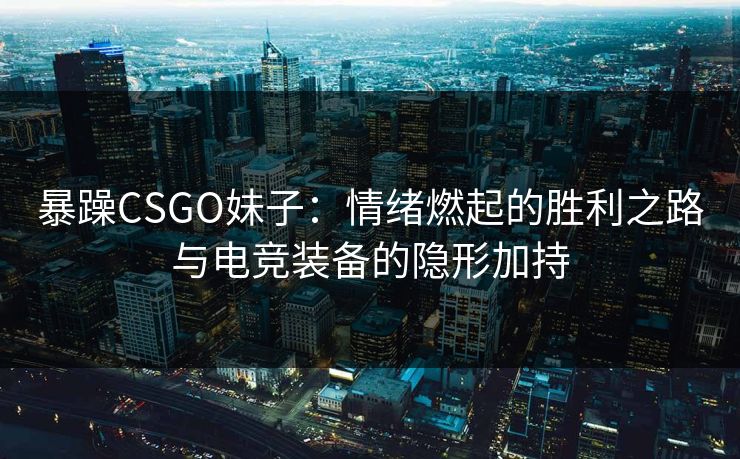 暴躁CSGO妹子：情绪燃起的胜利之路与电竞装备的隐形加持