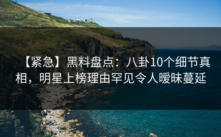 【紧急】黑料盘点：八卦10个细节真相，明星上榜理由罕见令人暧昧蔓延