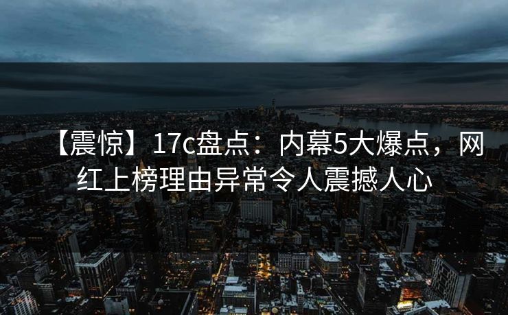 【震惊】17c盘点：内幕5大爆点，网红上榜理由异常令人震撼人心