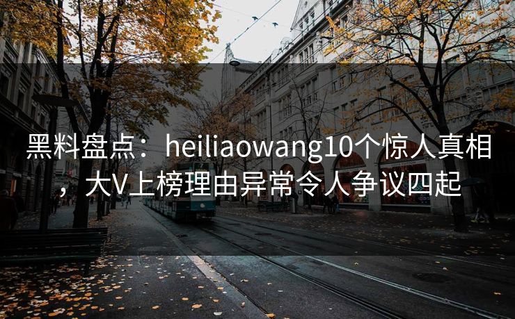 黑料盘点：heiliaowang10个惊人真相，大V上榜理由异常令人争议四起