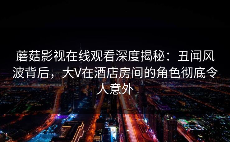 蘑菇影视在线观看深度揭秘：丑闻风波背后，大V在酒店房间的角色彻底令人意外