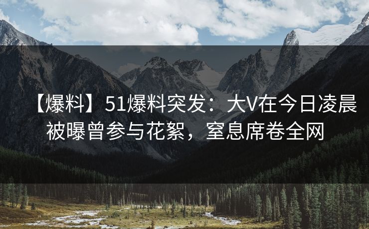 【爆料】51爆料突发：大V在今日凌晨被曝曾参与花絮，窒息席卷全网