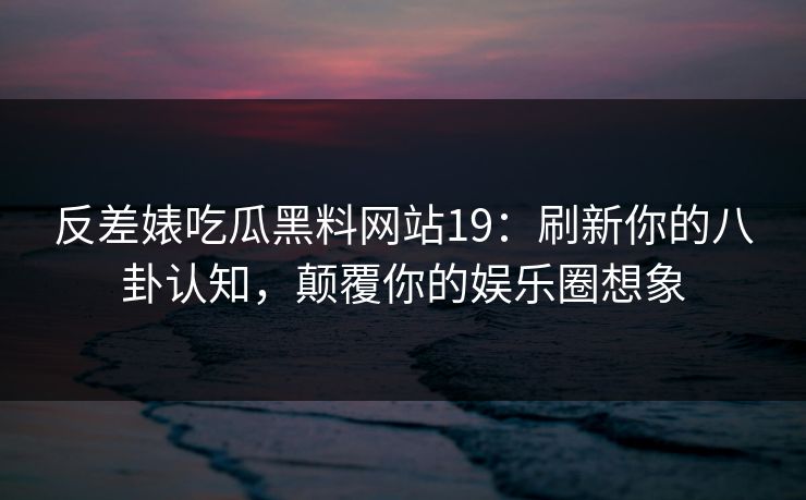 反差婊吃瓜黑料网站19：刷新你的八卦认知，颠覆你的娱乐圈想象