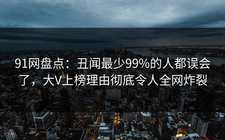 91网盘点：丑闻最少99%的人都误会了，大V上榜理由彻底令人全网炸裂