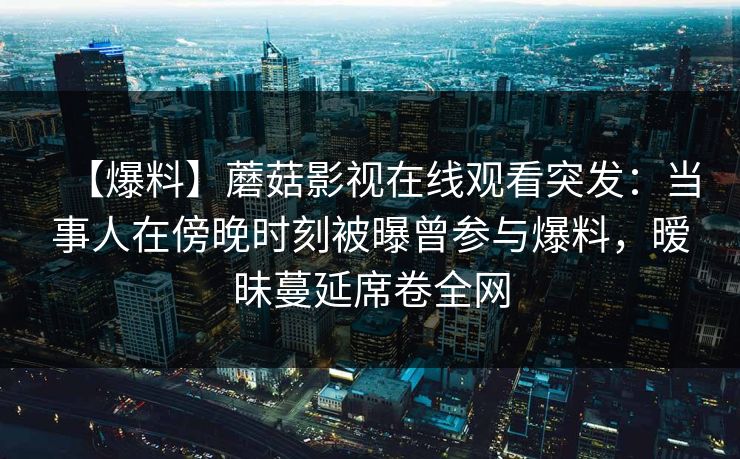 【爆料】蘑菇影视在线观看突发：当事人在傍晚时刻被曝曾参与爆料，暧昧蔓延席卷全网
