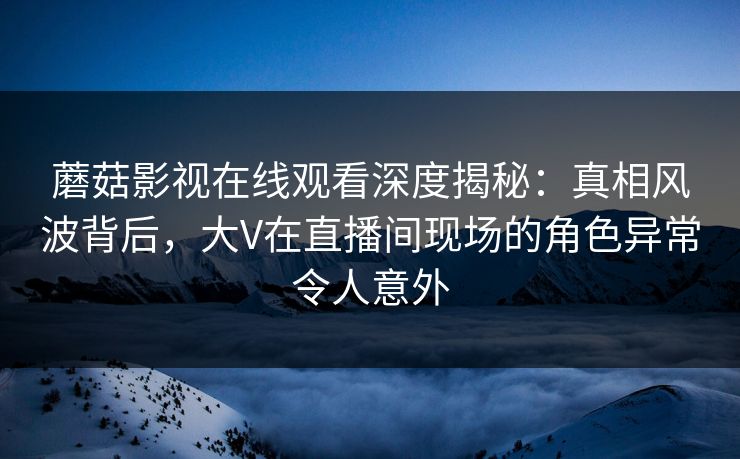 蘑菇影视在线观看深度揭秘:真相风波背后,大V在直播间现场的角色异常令人意外 蘑菇影视在线观看深度揭秘:真相风波背后,大V在直播间现场的角色异常令人意外