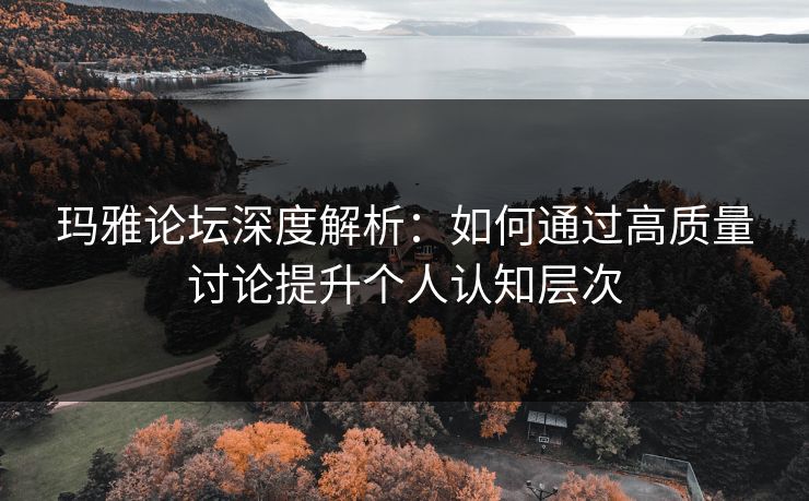 玛雅论坛深度解析:如何通过高质量讨论提升个人认知层次 玛雅论坛深度解析:如何通过高质量讨论提升个人认知层次