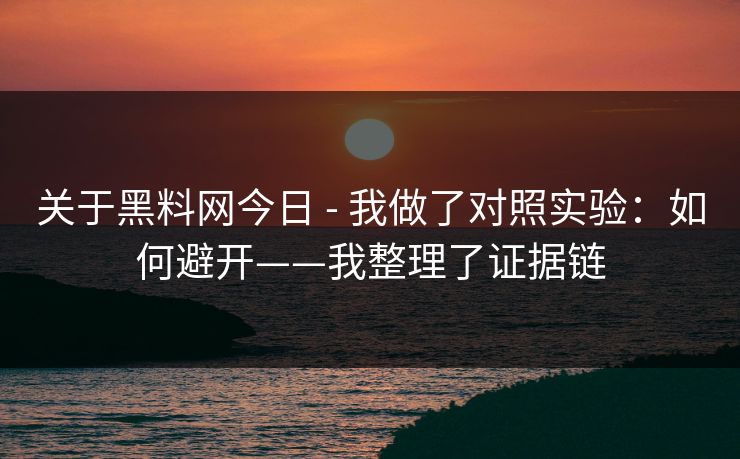 关于黑料网今日 - 我做了对照实验：如何避开——我整理了证据链