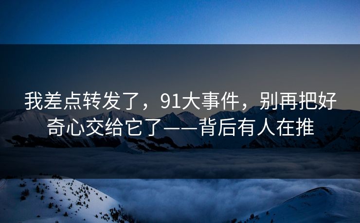我差点转发了，91大事件，别再把好奇心交给它了——背后有人在推
