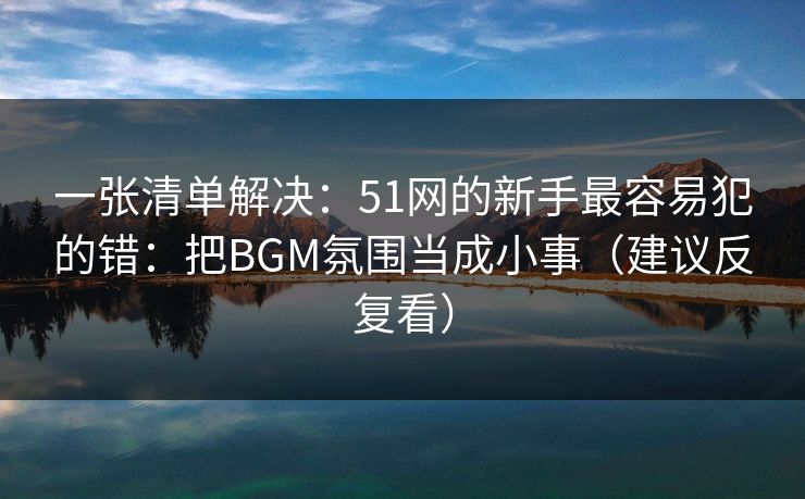一张清单解决:51网的新手最容易犯的错:把BGM氛围当成小事(建议反复看) 一张清单解决:51网的新手最容易犯的错:把BGM氛围当成小事(建议反复看)