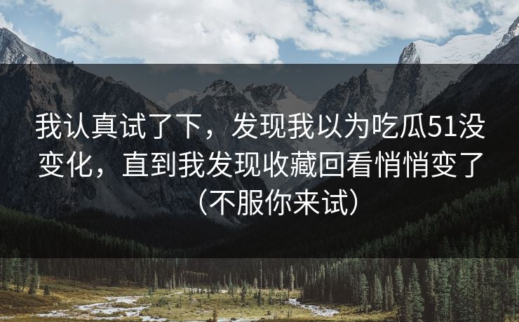 我认真试了下,发现我以为吃瓜51没变化,直到我发现收藏回看悄悄变了(不服你来试) 我认真试了下,发现我以为吃瓜51没变化,直到我发现收藏回看悄悄变了(不服你来试)