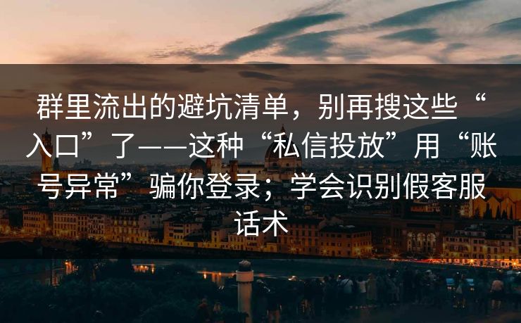 群里流出的避坑清单，别再搜这些“入口”了——这种“私信投放”用“账号异常”骗你登录；学会识别假客服话术