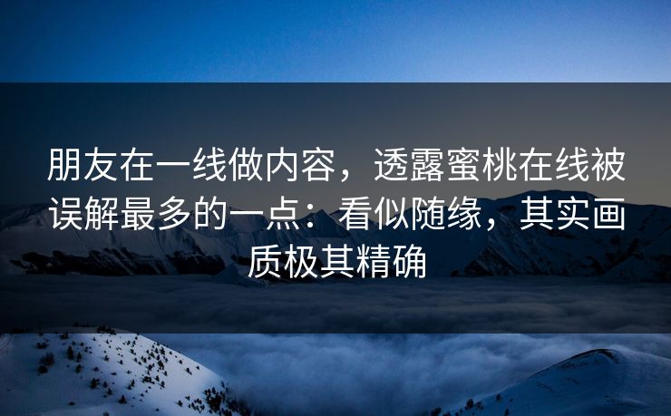 朋友在一线做内容，透露蜜桃在线被误解最多的一点：看似随缘，其实画质极其精确