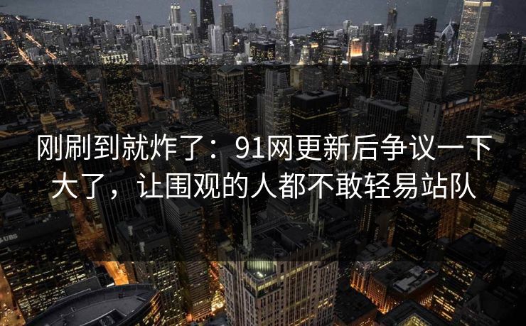 刚刷到就炸了:91网更新后争议一下大了,让围观的人都不敢轻易站队 刚刷到就炸了:91网更新后争议一下大了,让围观的人都不敢轻易站队