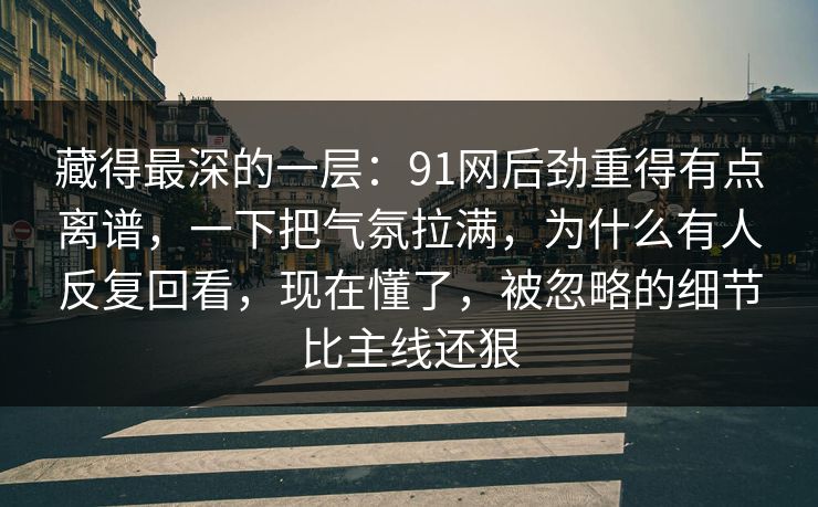 藏得最深的一层：91网后劲重得有点离谱，一下把气氛拉满，为什么有人反复回看，现在懂了，被忽略的细节比主线还狠